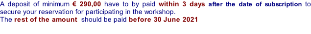A deposit of minimum € 290,00 have to by paid within 3 days after the date of subscription to secure your reservation for participating in the workshop.  The rest of the amount  should be paid before 30 June 2021